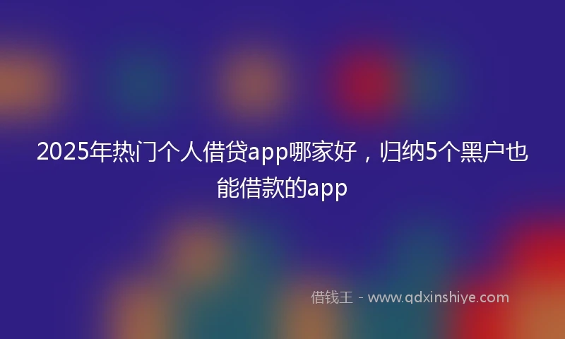 2025年热门个人借贷app哪家好，归纳5个黑户也能借款的app
