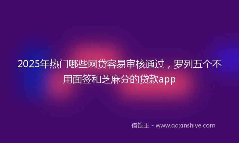 2025年热门哪些网贷容易审核通过，罗列五个不用面签和芝麻分的贷款app