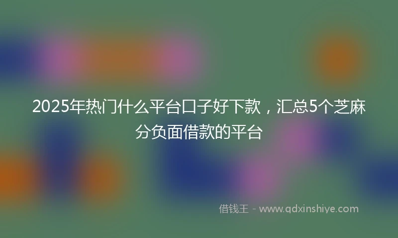 2025年热门什么平台口子好下款，汇总5个芝麻分负面借款的平台
