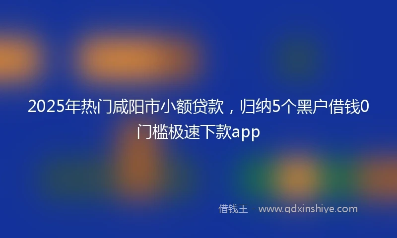 2025年热门咸阳市小额贷款，归纳5个黑户借钱0门槛极速下款app
