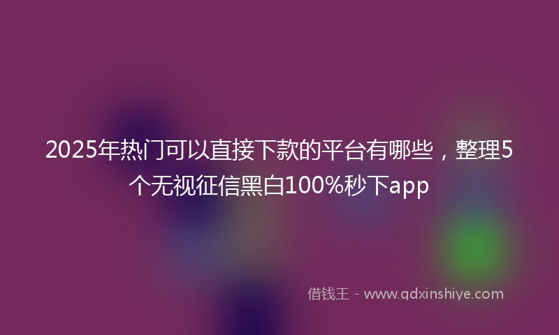 2025年热门可以直接下款的平台有哪些，整理5个无视征信黑白100%秒下app