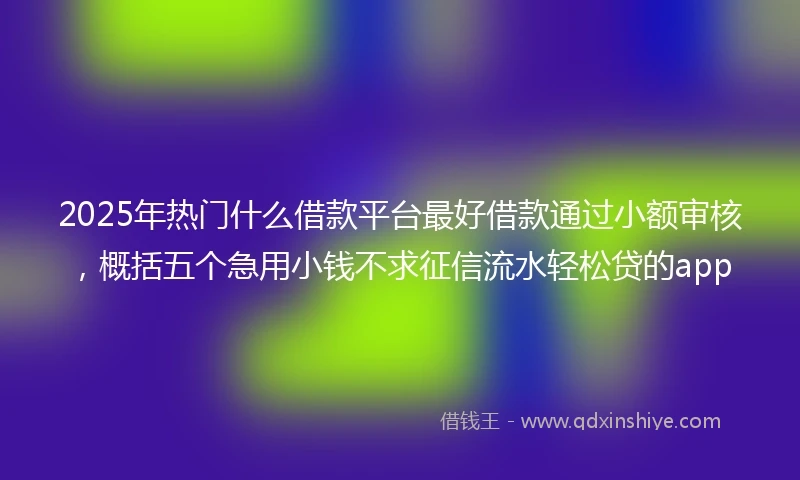 2025年热门什么借款平台最好借款通过小额审核，概括五个急用小钱不求征信流水轻松贷的app