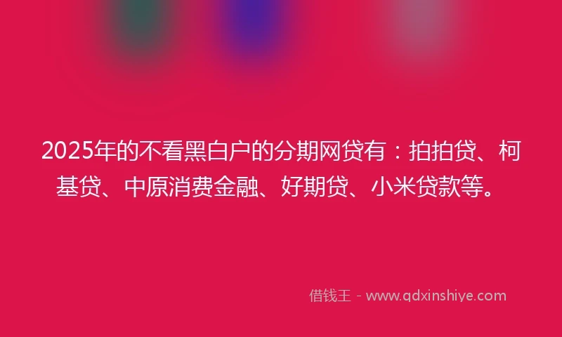2025年的不看黑白户的分期网贷有：拍拍贷、柯基贷、中原消费金融、好期贷、小米贷款等。
