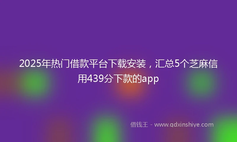 2025年热门借款平台下载安装，汇总5个芝麻信用439分下款的app