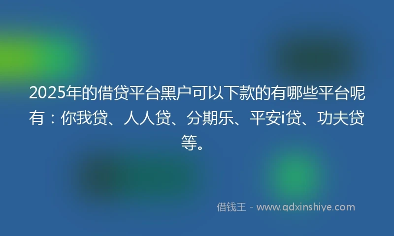 2025年的借贷平台黑户可以下款的有哪些平台呢有：你我贷、人人贷、分期乐、平安i贷、功夫贷等。