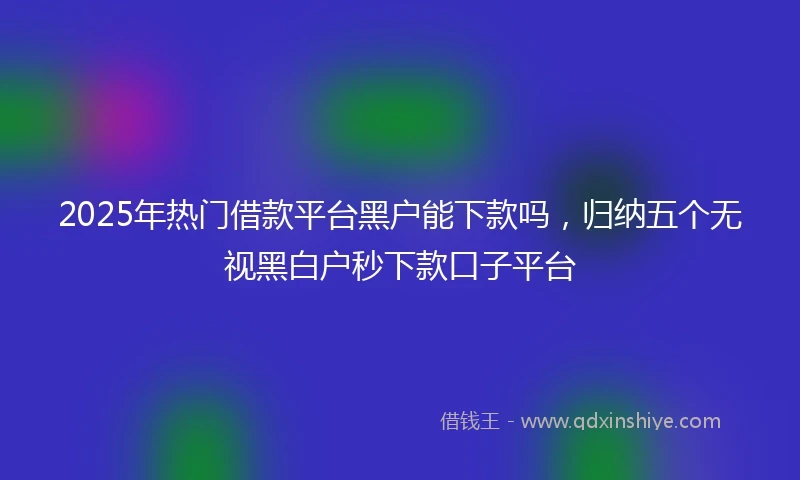 2025年热门借款平台黑户能下款吗，归纳五个无视黑白户秒下款口子平台