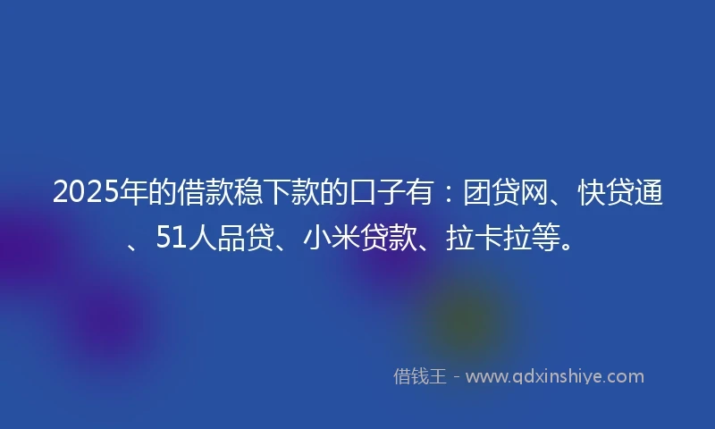 2025年的借款稳下款的口子有：团贷网、快贷通、51人品贷、小米贷款、拉卡拉等。