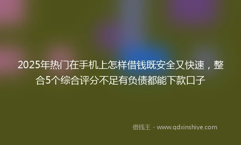 2025年热门在手机上怎样借钱既安全又快速,整合5个综合评分不足有负债都能下款口子