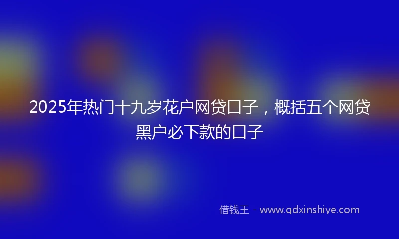 2025年热门十九岁花户网贷口子，概括五个网贷黑户必下款的口子