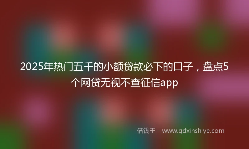 2025年热门五千的小额贷款必下的口子，盘点5个网贷无视不查征信app
