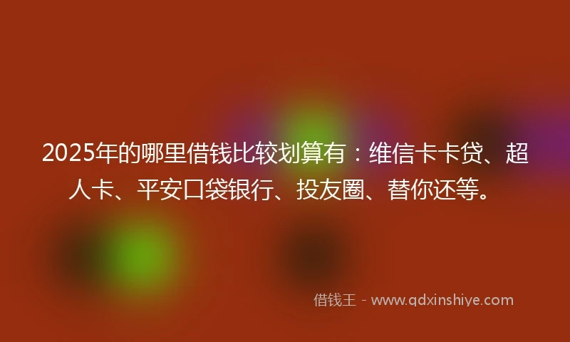 2025年的哪里借钱比较划算有：维信卡卡贷、超人卡、平安口袋银行、投友圈、替你还等。