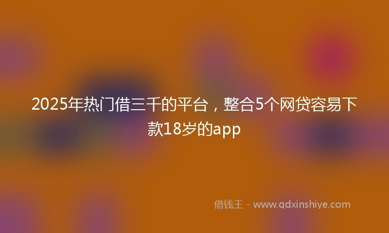 2025年热门借三千的平台，整合5个网贷容易下款18岁的app