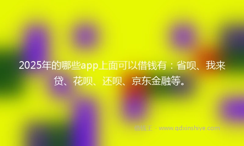 2025年的哪些app上面可以借钱有：省呗、我来贷、花呗、还呗、京东金融等。