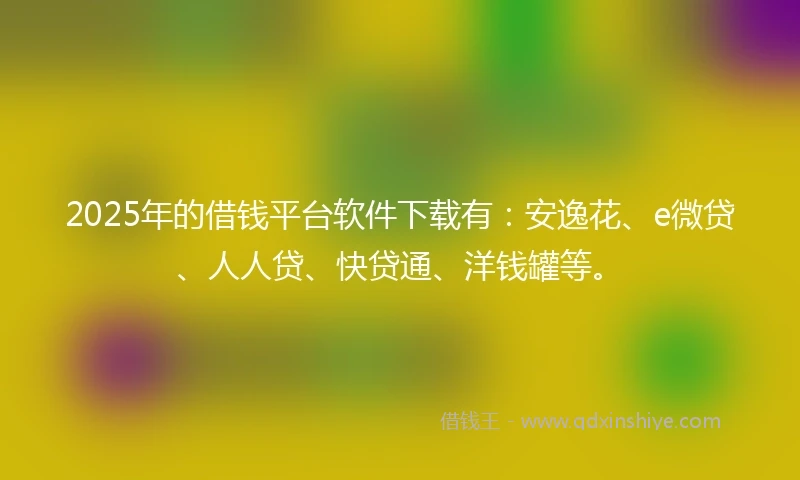 2025年的借钱平台软件下载有：安逸花、e微贷、人人贷、快贷通、洋钱罐等。