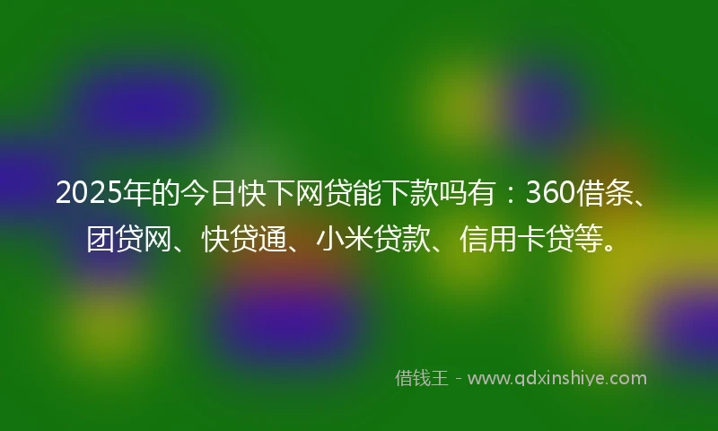 2025年的今日快下网贷能下款吗有：360借条、团贷网、快贷通、小米贷款、信用卡贷等。