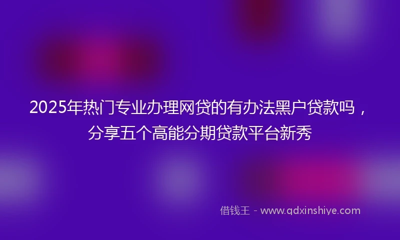 2025年热门专业办理网贷的有办法黑户贷款吗，分享五个高能分期贷款平台新秀