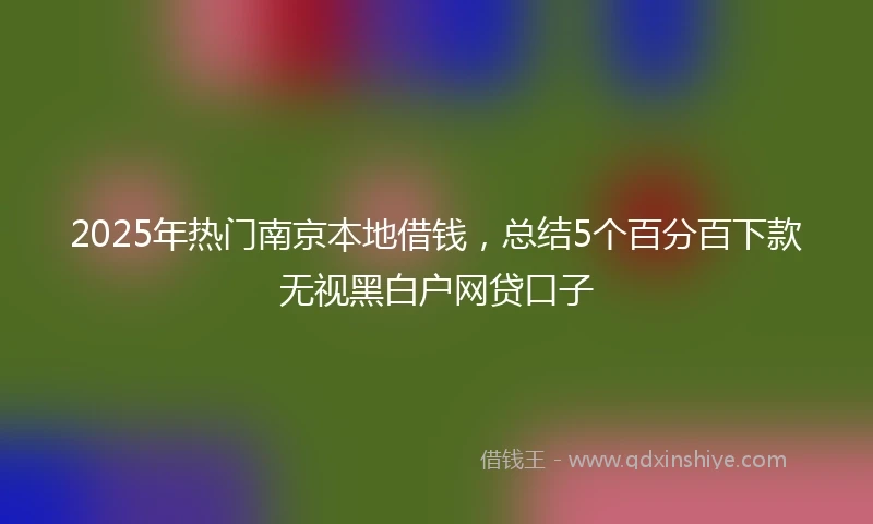 2025年热门南京本地借钱，总结5个百分百下款无视黑白户网贷口子