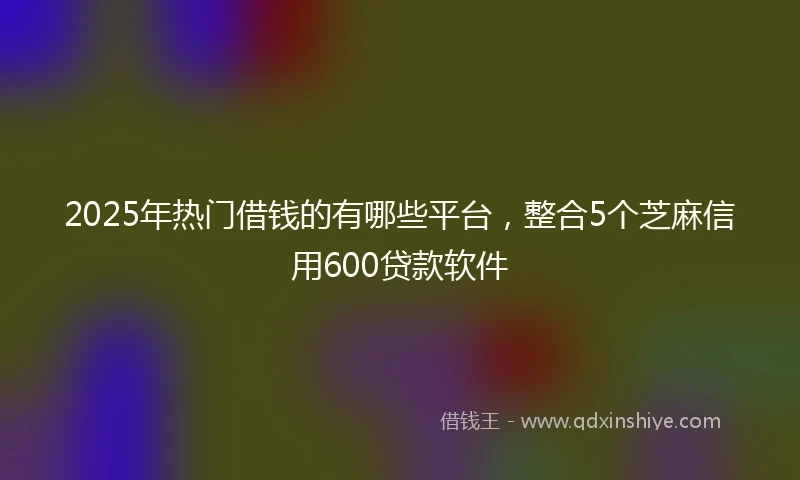 2025年热门借钱的有哪些平台，整合5个芝麻信用600贷款软件