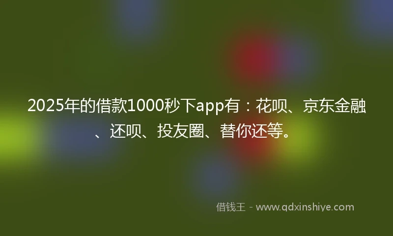 2025年的借款1000秒下app有：花呗、京东金融、还呗、投友圈、替你还等。