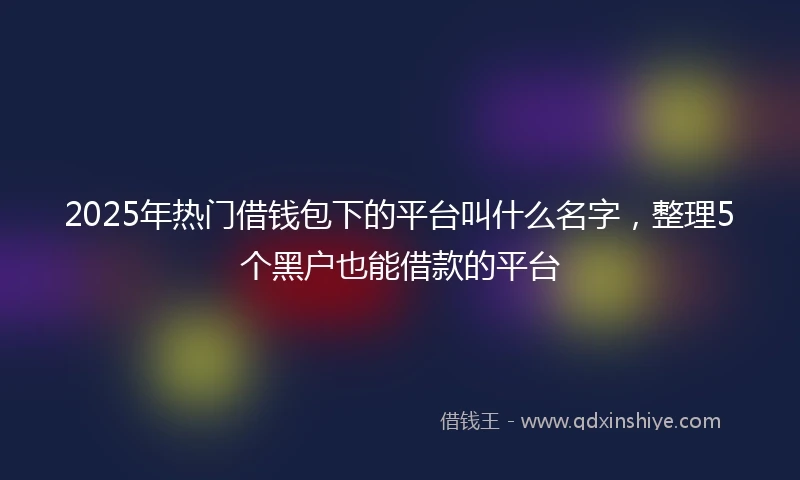 2025年热门借钱包下的平台叫什么名字，整理5个黑户也能借款的平台