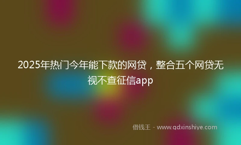 2025年热门今年能下款的网贷,整合五个网贷无视不查征信app