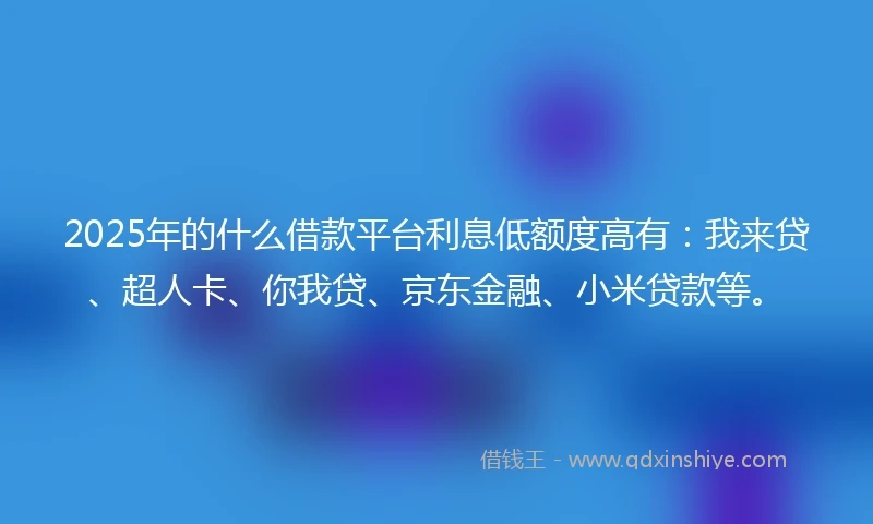 2025年的什么借款平台利息低额度高有：我来贷、超人卡、你我贷、京东金融、小米贷款等。