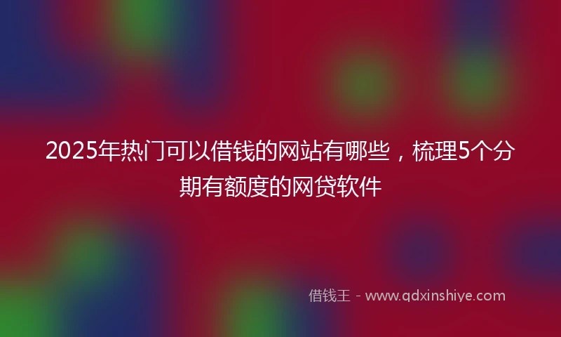 2025年热门可以借钱的网站有哪些，梳理5个分期有额度的网贷软件