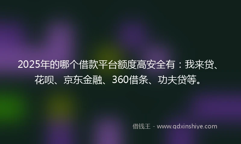 2025年的哪个借款平台额度高安全有：我来贷、花呗、京东金融、360借条、功夫贷等。