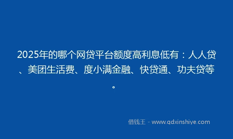 2025年的哪个网贷平台额度高利息低有：人人贷、美团生活费、度小满金融、快贷通、功夫贷等。
