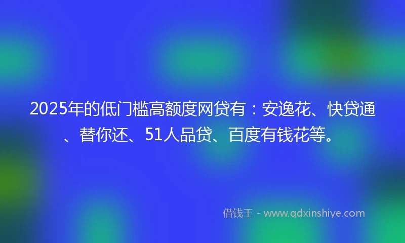 2025年的低门槛高额度网贷有：安逸花、快贷通、替你还、51人品贷、百度有钱花等。