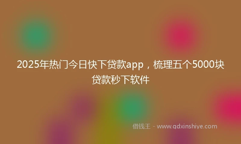 2025年热门今日快下贷款app，梳理五个5000块贷款秒下软件