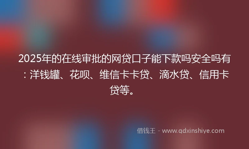 2025年的在线审批的网贷口子能下款吗安全吗有：洋钱罐、花呗、维信卡卡贷、滴水贷、信用卡贷等。