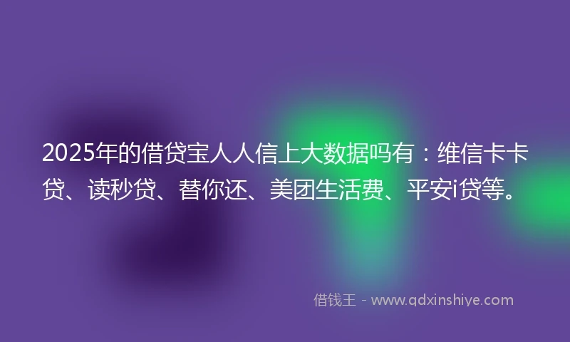 2025年的借贷宝人人信上大数据吗有:维信卡卡贷、读秒贷、替你还、美团生活费、平安i贷等。