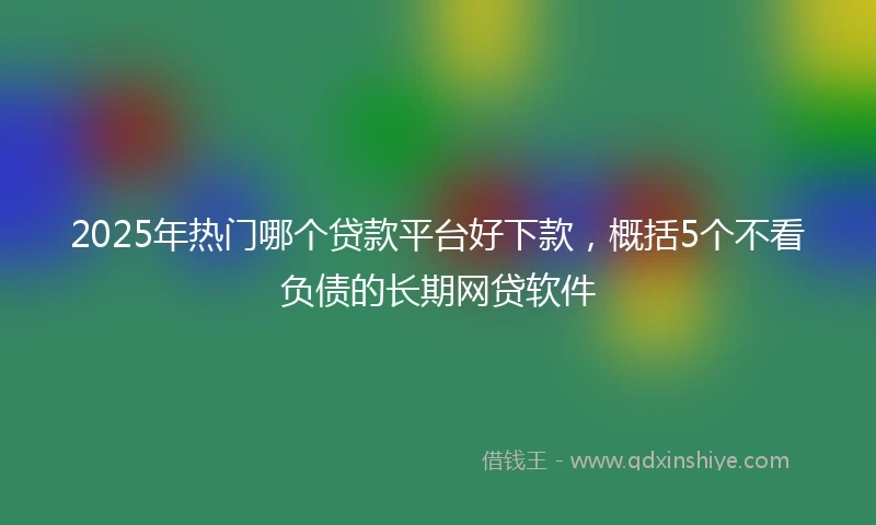2025年热门哪个贷款平台好下款，概括5个不看负债的长期网贷软件