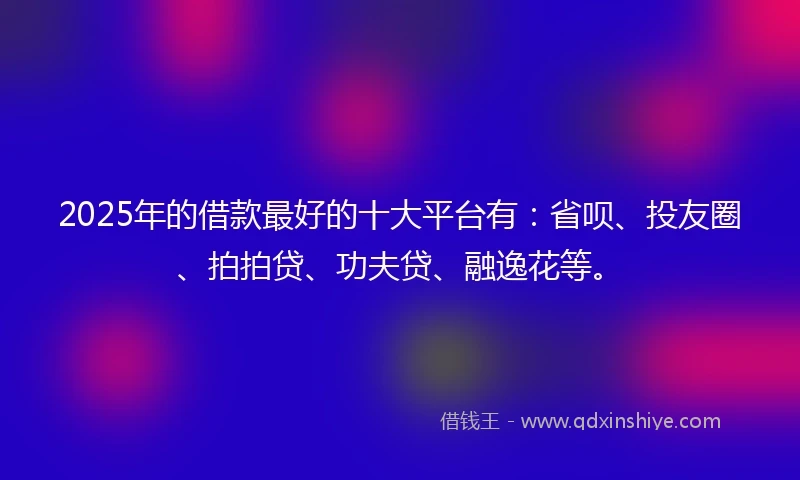 2025年的借款最好的十大平台有：省呗、投友圈、拍拍贷、功夫贷、融逸花等。