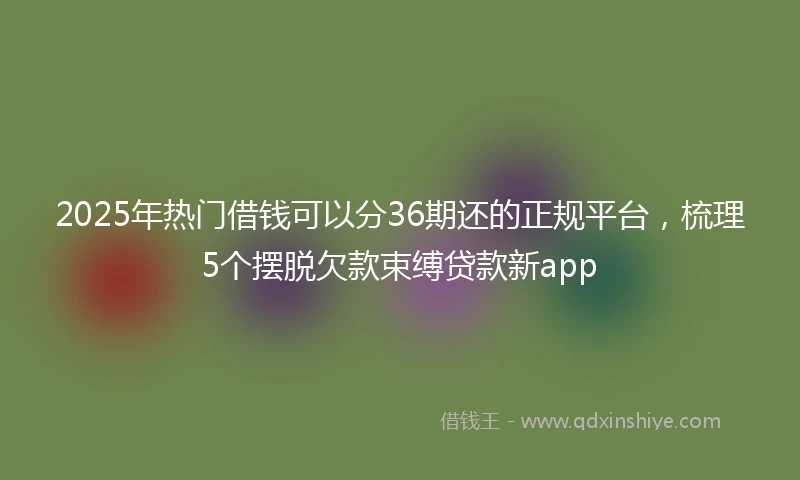 2025年热门借钱可以分36期还的正规平台，梳理5个摆脱欠款束缚贷款新app