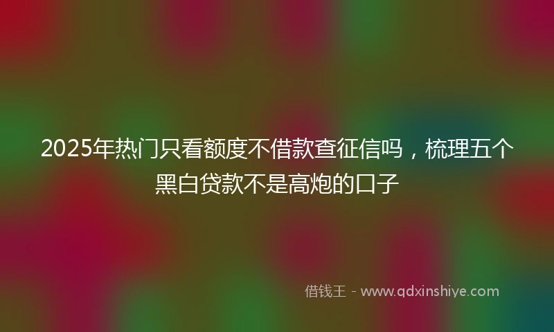 2025年热门只看额度不借款查征信吗，梳理五个黑白贷款不是高炮的口子