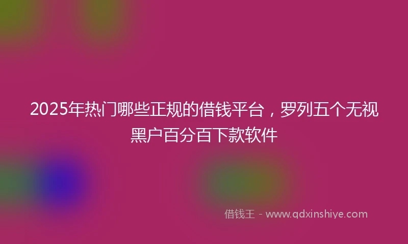 2025年热门哪些正规的借钱平台，罗列五个无视黑户百分百下款软件