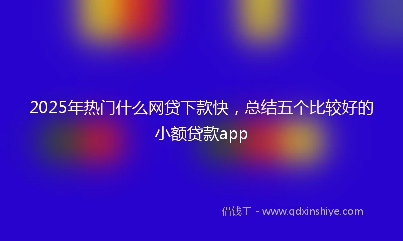 2025年热门什么网贷下款快，总结五个比较好的小额贷款app