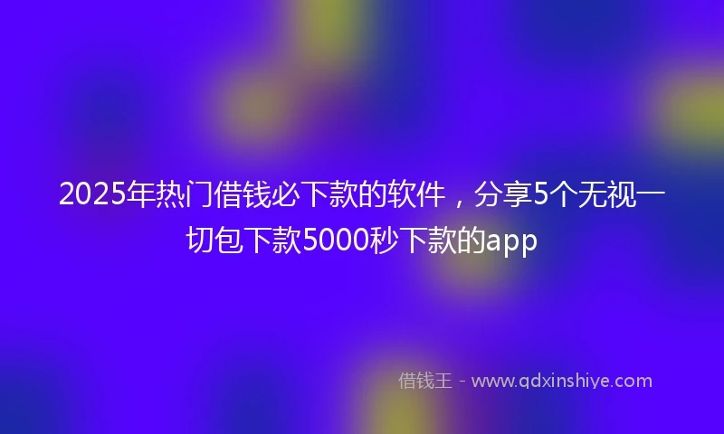 2025年热门借钱必下款的软件,分享5个无视一切包下款5000秒下款的app