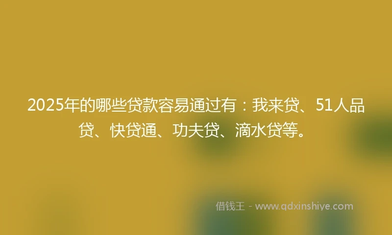 2025年的哪些贷款容易通过有：我来贷、51人品贷、快贷通、功夫贷、滴水贷等。