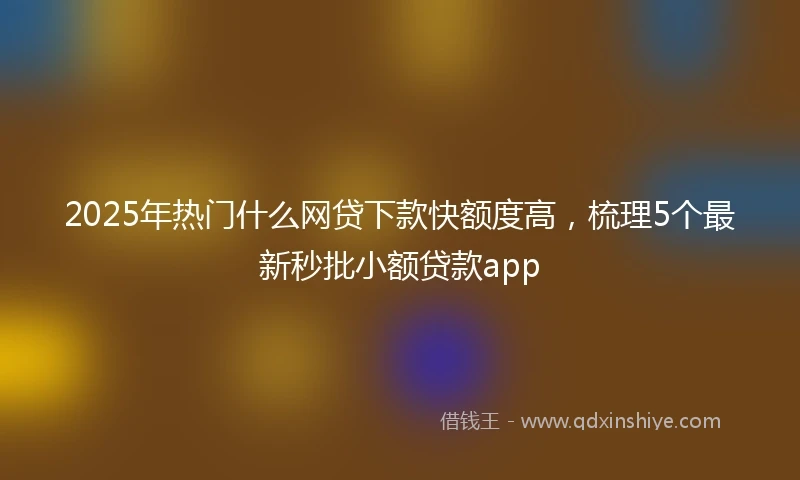 2025年热门什么网贷下款快额度高，梳理5个最新秒批小额贷款app
