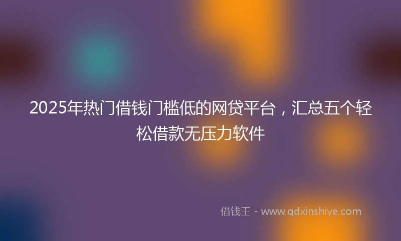 2025年热门借钱门槛低的网贷平台,汇总五个轻松借款无压力软件