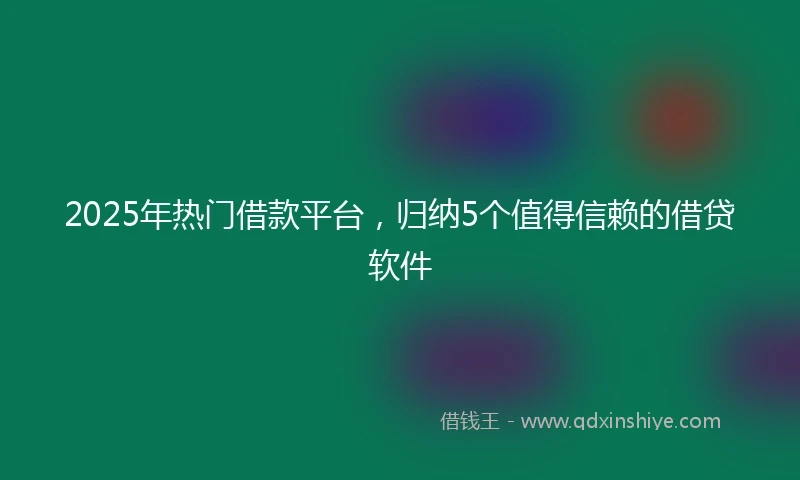 2025年热门借款平台，归纳5个值得信赖的借贷软件