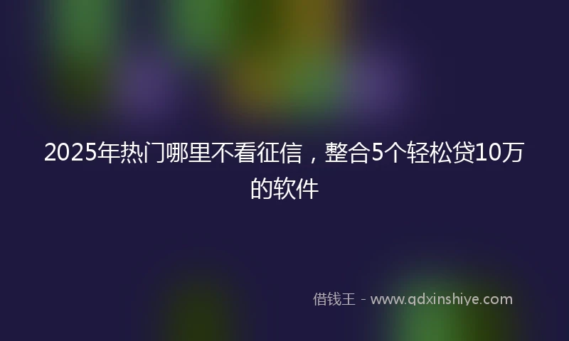 2025年热门哪里不看征信，整合5个轻松贷10万的软件