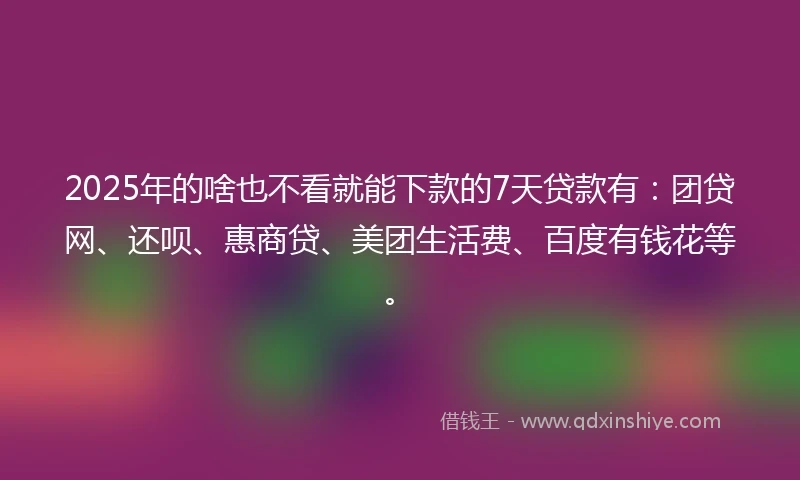 2025年的啥也不看就能下款的7天贷款有：团贷网、还呗、惠商贷、美团生活费、百度有钱花等。