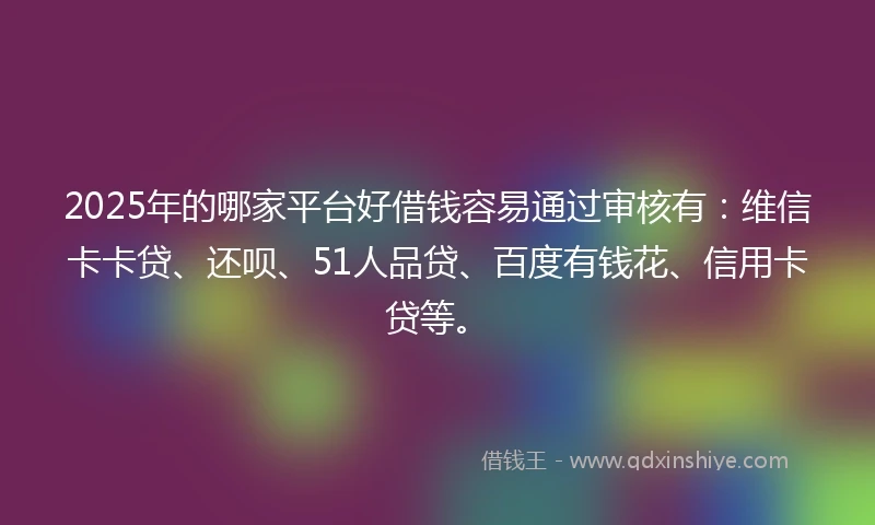 2025年的哪家平台好借钱容易通过审核有：维信卡卡贷、还呗、51人品贷、百度有钱花、信用卡贷等。