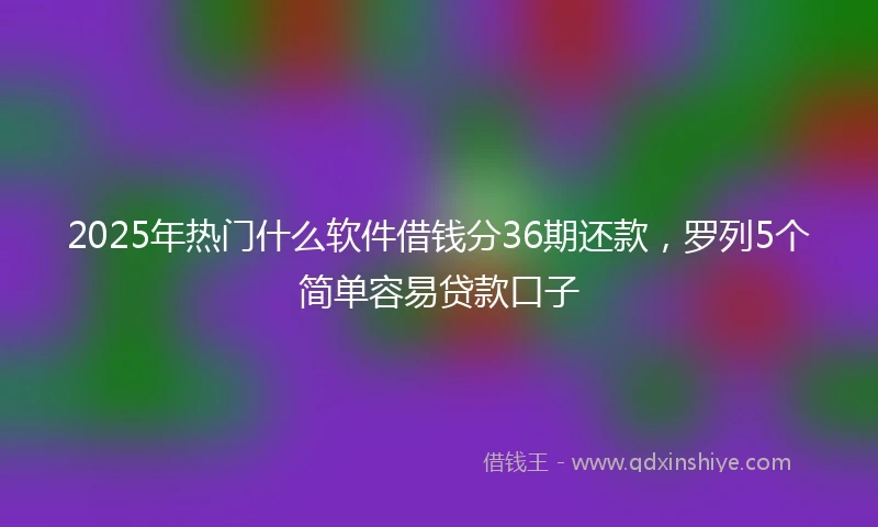 2025年热门什么软件借钱分36期还款，罗列5个简单容易贷款口子