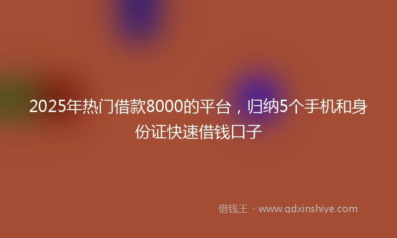 2025年热门借款8000的平台，归纳5个手机和身份证快速借钱口子