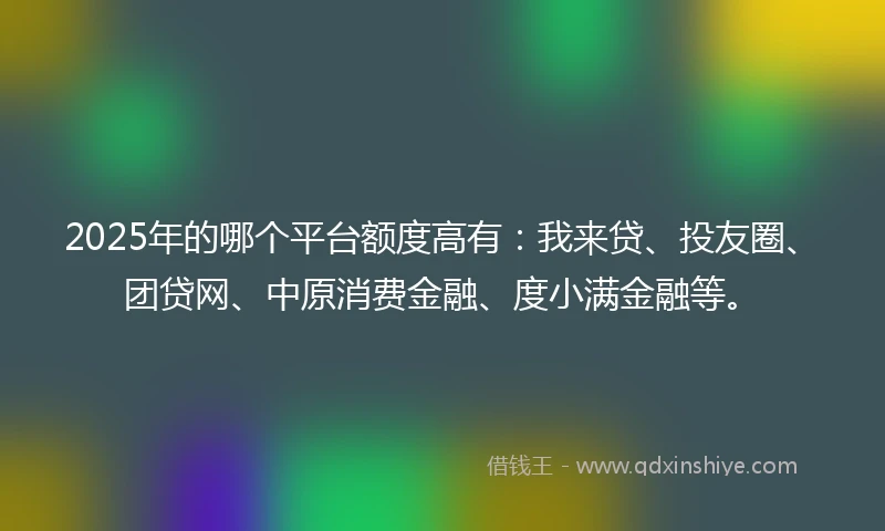 2025年的哪个平台额度高有：我来贷、投友圈、团贷网、中原消费金融、度小满金融等。